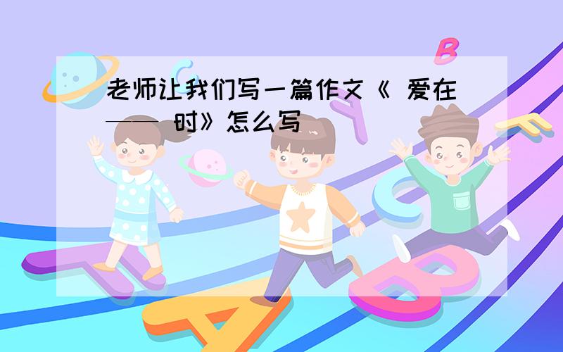 老师让我们写一篇作文《 爱在—— 时》怎么写