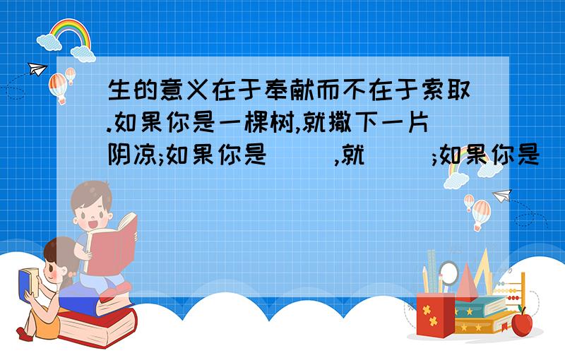 生的意义在于奉献而不在于索取.如果你是一棵树,就撒下一片阴凉;如果你是( ),就( );如果你是( ),就( ).仿写句子