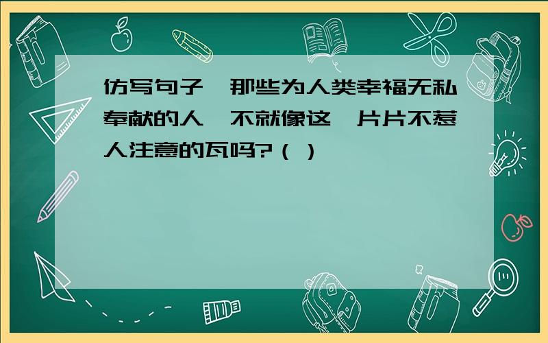 仿写句子,那些为人类幸福无私奉献的人,不就像这一片片不惹人注意的瓦吗?（）,