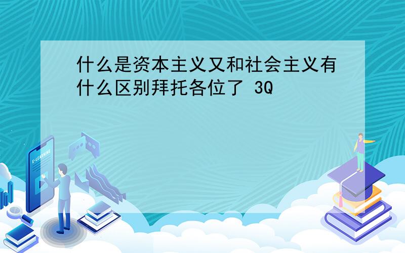 什么是资本主义又和社会主义有什么区别拜托各位了 3Q