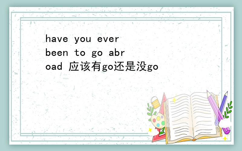 have you ever been to go abroad 应该有go还是没go