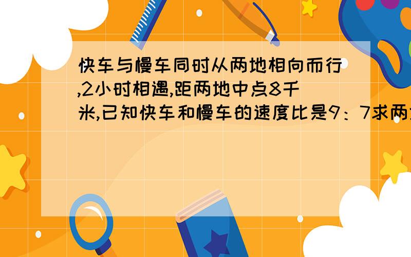 快车与慢车同时从两地相向而行,2小时相遇,距两地中点8千米,已知快车和慢车的速度比是9：7求两地的距离是多少千米?