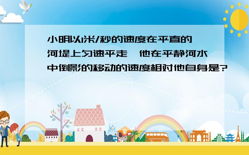 小明以1米/秒的速度在平直的河堤上匀速平走,他在平静河水中倒影的移动的速度相对他自身是?