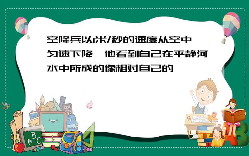 空降兵以1米/秒的速度从空中匀速下降,他看到自己在平静河水中所成的像相对自己的