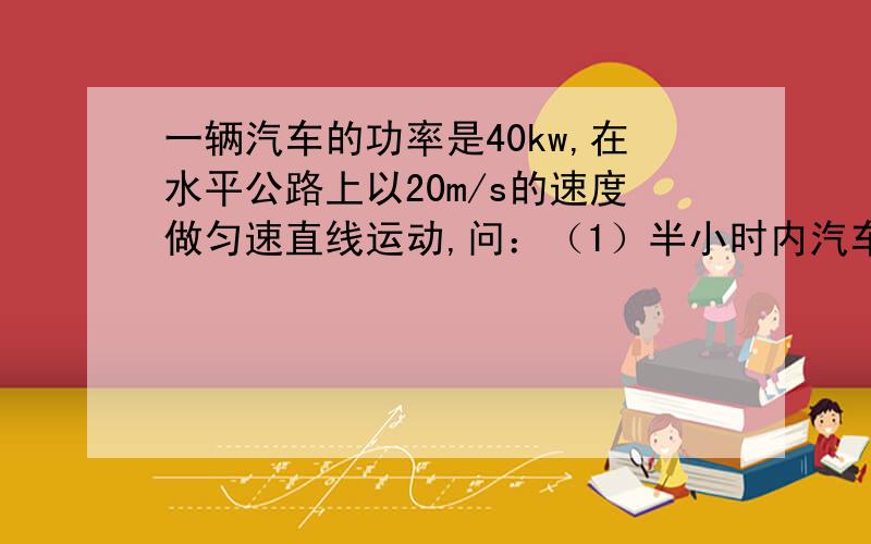 一辆汽车的功率是40kw,在水平公路上以20m/s的速度做匀速直线运动,问：（1）半小时内汽车牵引力做多少功