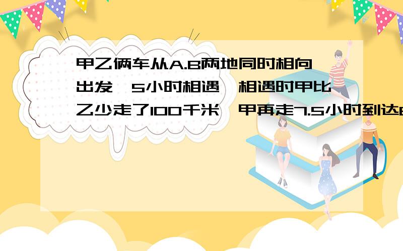 甲乙俩车从A.B两地同时相向出发,5小时相遇,相遇时甲比乙少走了100千米,甲再走7.5小时到达B地.求甲乙两