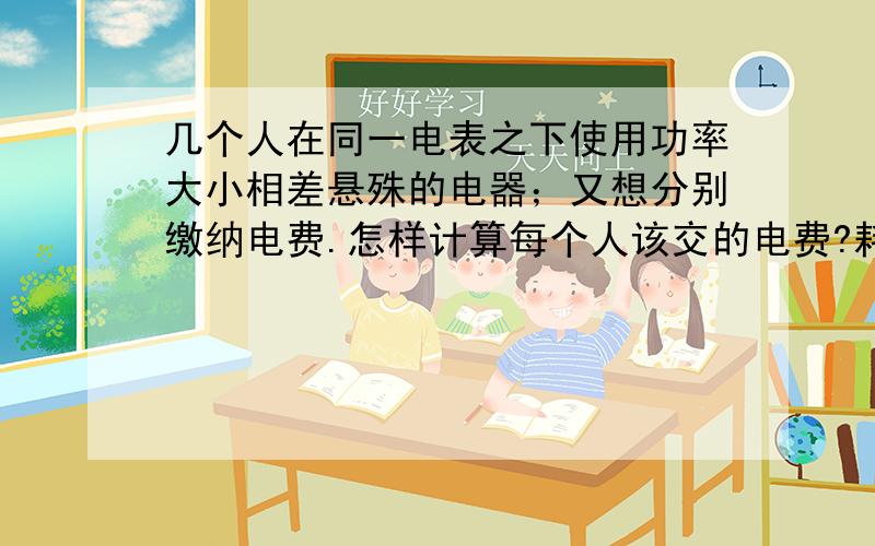 几个人在同一电表之下使用功率大小相差悬殊的电器；又想分别缴纳电费.怎样计算每个人该交的电费?耗电时间还各不相同；