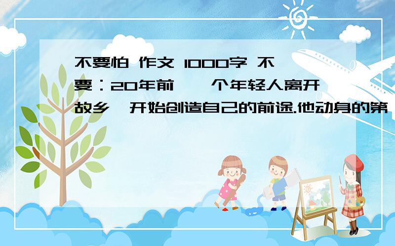 不要怕 作文 1000字 不要：20年前,一个年轻人离开故乡,开始创造自己的前途.他动身的第一站,是去拜访本族的族长,老族长正在练字,他听说本族有位后辈开始踏上人生的旅途,就写了3个字：不