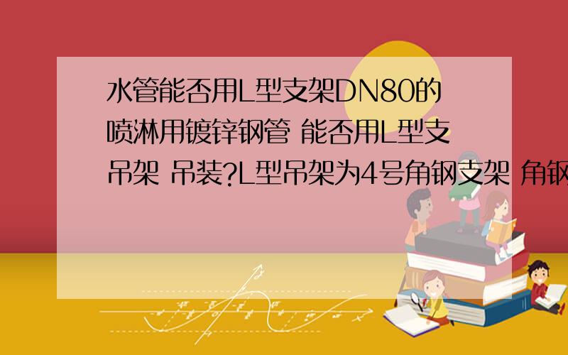 水管能否用L型支架DN80的喷淋用镀锌钢管 能否用L型支吊架 吊装?L型吊架为4号角钢支架 角钢与角钢3个接触面每个面只焊接一边,另一边不焊,就是不像套管翼环那样双面满焊.桥架经常用角钢做