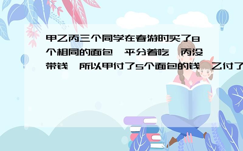 甲乙丙三个同学在春游时买了8个相同的面包,平分着吃,丙没带钱,所以甲付了5个面包的钱,乙付了3个面包的钱,第二天丙带来了他应付的3.2元,问甲乙各收回多少钱