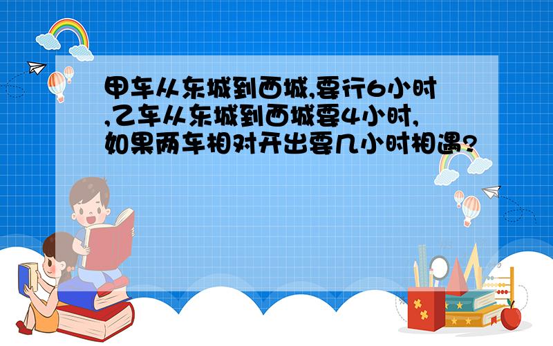 甲车从东城到西城,要行6小时,乙车从东城到西城要4小时,如果两车相对开出要几小时相遇?