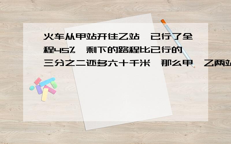 火车从甲站开往乙站,已行了全程45%,剩下的路程比已行的三分之二还多六十千米,那么甲,乙两站相距多少千