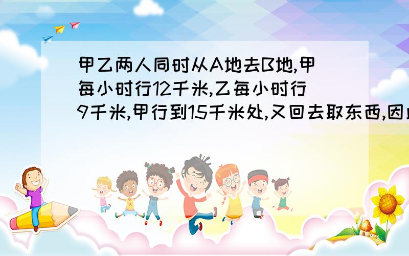 甲乙两人同时从A地去B地,甲每小时行12千米,乙每小时行9千米,甲行到15千米处,又回去取东西,因此比乙迟到1小时,问AB之间距离是多少?,请用不是X的方程式和有X的方程式解,但用X的方程请不要用