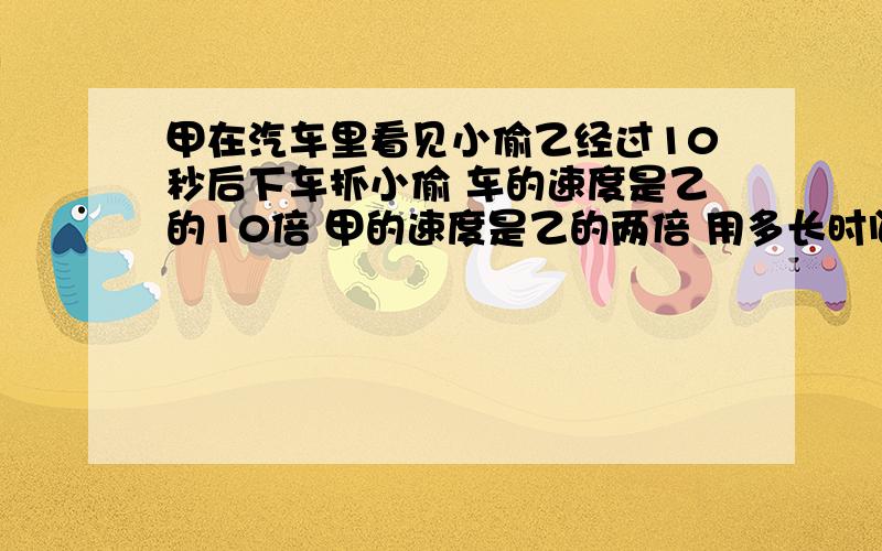 甲在汽车里看见小偷乙经过10秒后下车抓小偷 车的速度是乙的10倍 甲的速度是乙的两倍 用多长时间甲能捉到乙