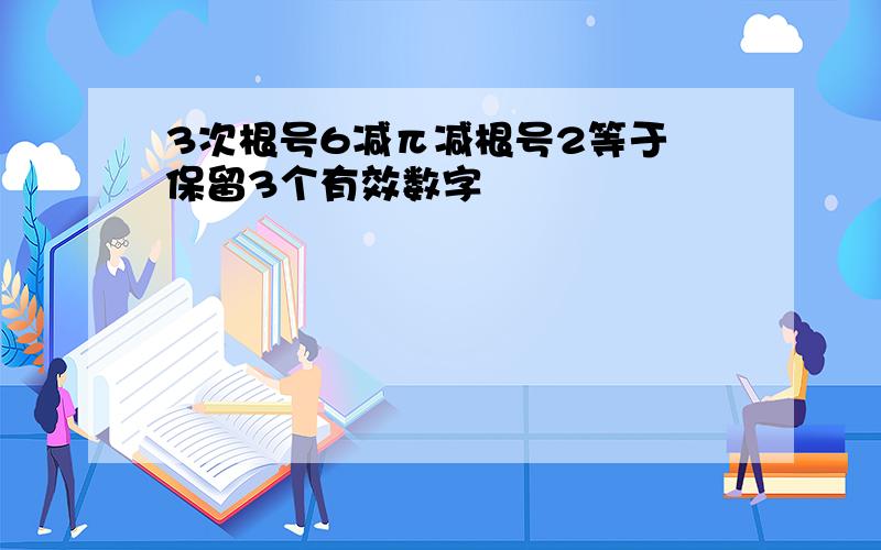 3次根号6减π减根号2等于 保留3个有效数字