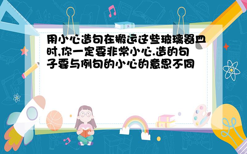 用小心造句在搬运这些玻璃器皿时,你一定要非常小心.造的句子要与例句的小心的意思不同