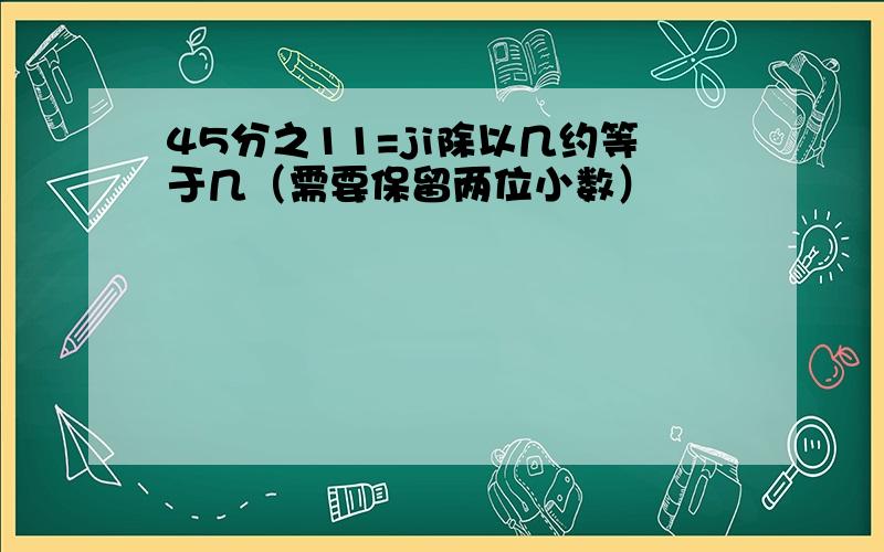 45分之11=ji除以几约等于几（需要保留两位小数）