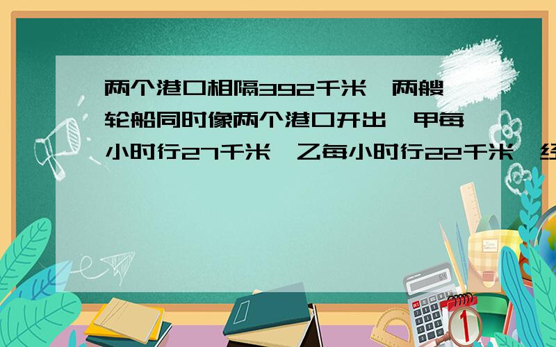 两个港口相隔392千米,两艘轮船同时像两个港口开出,甲每小时行27千米,乙每小时行22千米,经过几小时相遇?