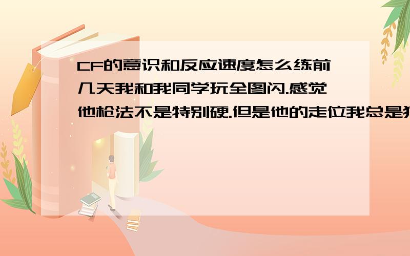 CF的意识和反应速度怎么练前几天我和我同学玩全图闪.感觉他枪法不是特别硬.但是他的走位我总是猜不透.我总是被阴.结果我以30比40输给了他.不知这样.我玩CF基本就是炮灰.不论团队还是爆