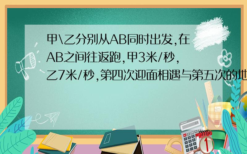 甲\乙分别从AB同时出发,在AB之间往返跑,甲3米/秒,乙7米/秒,第四次迎面相遇与第五次的地点相距150米,AB几米