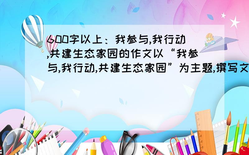 600字以上：我参与,我行动,共建生态家园的作文以“我参与,我行动,共建生态家园”为主题,撰写文章反应近年来美丽家园的变化,生态文明的建设结果,展望未来的发展.