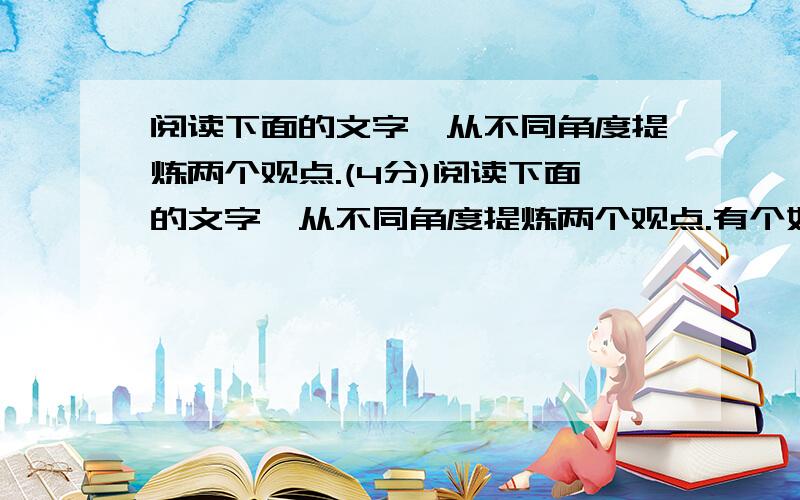 阅读下面的文字,从不同角度提炼两个观点.(4分)阅读下面的文字,从不同角度提炼两个观点.有个妇人养了只名贵的鹦鹉,非常可爱.但这只鹦鹉有个怪毛病,常常咳嗽,声音浑浊难听.女主人十分焦