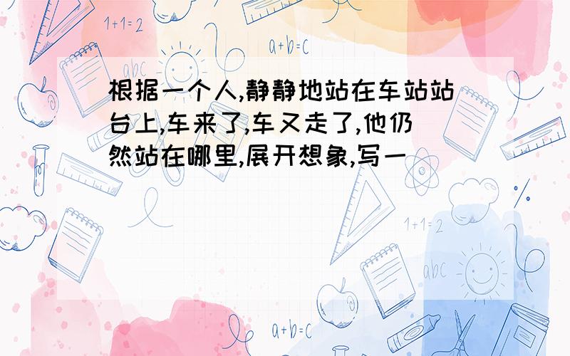 根据一个人,静静地站在车站站台上,车来了,车又走了,他仍然站在哪里,展开想象,写一