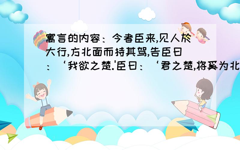 寓言的内容：今者臣来,见人於大行,方北面而持其驾,告臣曰：‘我欲之楚.'臣曰：‘君之楚,将奚为北面?'曰：‘吾马良.'曰：‘马虽良,此非楚之路也.'曰：‘吾用多.'臣曰：‘用虽多,此非楚之