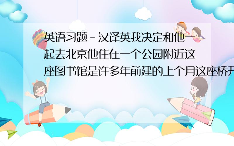 英语习题-汉译英我决定和他一起去北京他住在一个公园附近这座图书馆是许多年前建的上个月这座桥开始使用了他昨天没来上班,肯定是病了