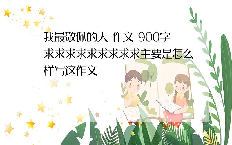 我最敬佩的人 作文 900字求求求求求求求求求主要是怎么样写这作文