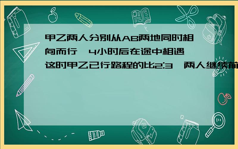 甲乙两人分别从AB两地同时相向而行,4小时后在途中相遇,这时甲乙已行路程的比2:3,两人继续前进,当乙到达A地时,甲还需行全程的几分之几才可以到达B地?