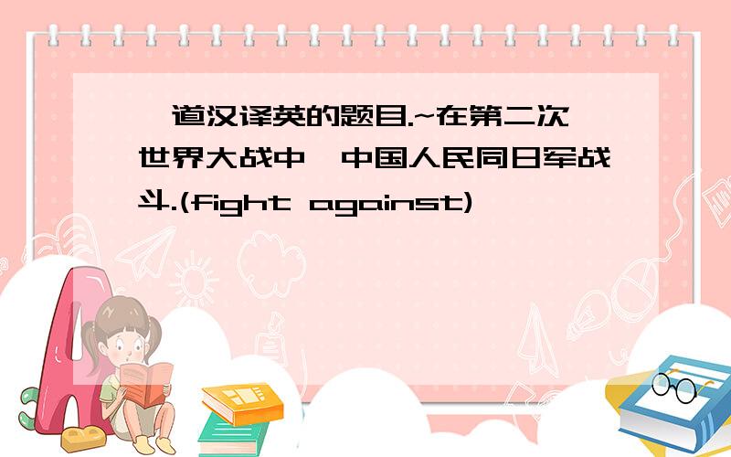 一道汉译英的题目.~在第二次世界大战中,中国人民同日军战斗.(fight against)