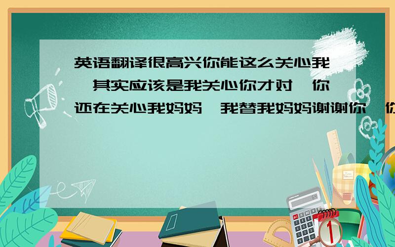 英语翻译很高兴你能这么关心我,其实应该是我关心你才对,你还在关心我妈妈,我替我妈妈谢谢你,你为什么能理解我离开三亚,看来真的有很多人给你说了我的很多话,我已经说了,对你隐瞒任何