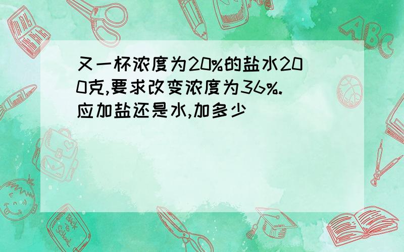 又一杯浓度为20%的盐水200克,要求改变浓度为36%.应加盐还是水,加多少