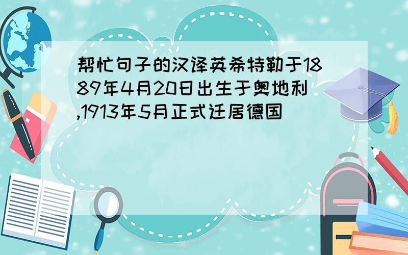 帮忙句子的汉译英希特勒于1889年4月20日出生于奥地利,1913年5月正式迁居德国