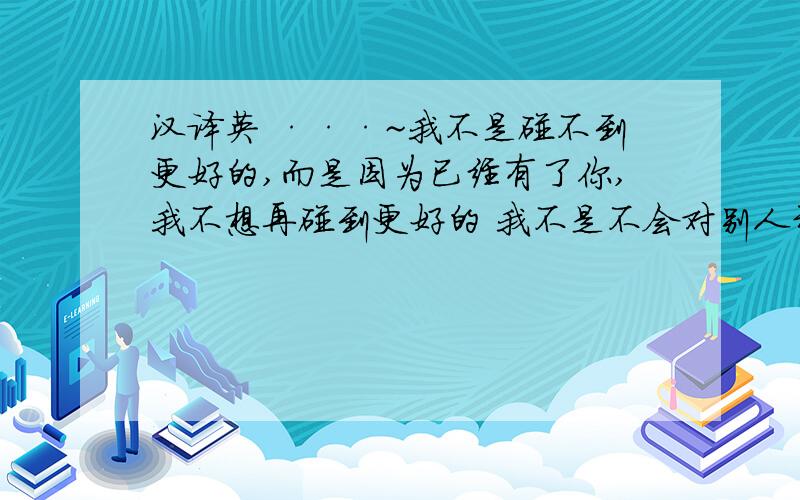 汉译英 ···~我不是碰不到更好的,而是因为已经有了你,我不想再碰到更好的 我不是不会对别人动心,而是因为已经有了你,我就觉得没必要再对其他人动心 我不是不会爱上别的人,而是我更加