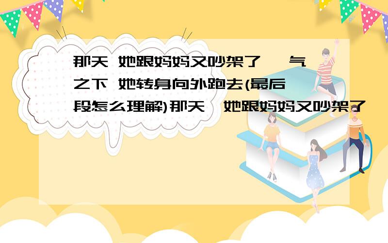 那天 她跟妈妈又吵架了 一气之下 她转身向外跑去(最后一段怎么理解)那天,她跟妈妈又吵架了,一气之下,她转身向外跑去.她走了很长时间,看到前面有个面摊,这才感觉到肚子饿了.可是,她摸遍