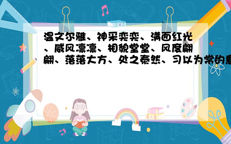 温文尔雅、神采奕奕、满面红光、威风凛凛、相貌堂堂、风度翩翩、落落大方、处之泰然、习以为常的意思.就是成语意思!写完全对的奖励就是谁快谁就有积分哦!谁快谁有积分哦!比赛要求：