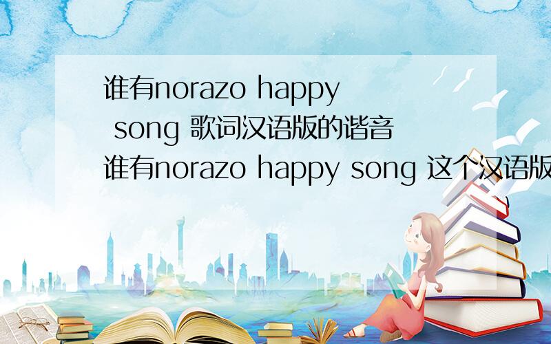 谁有norazo happy song 歌词汉语版的谐音谁有norazo happy song 这个汉语版的谐音 就想库狗里的一样的帮下忙