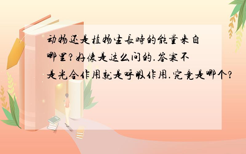 动物还是植物生长时的能量来自哪里?好像是这么问的.答案不是光合作用就是呼吸作用.究竟是哪个?