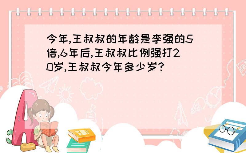 今年,王叔叔的年龄是李强的5倍,6年后,王叔叔比例强打20岁,王叔叔今年多少岁?