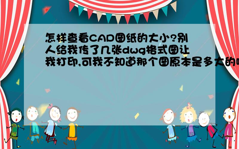 怎样查看CAD图纸的大小?别人给我传了几张dwg格式图让我打印,可我不知道那个图原本是多大的啊,是A3还是A4的,打印店老板也不懂,万一本来是A3的图我用A4的纸打印就坏了,请问应该怎样查看啊?