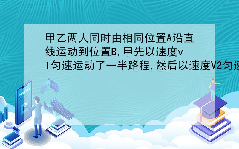 甲乙两人同时由相同位置A沿直线运动到位置B,甲先以速度v1匀速运动了一半路程,然后以速度V2匀速走完了剩下的一半路程；乙在由A地运动到B地的过程中,前一半时间内运动速度为v1,后一半时