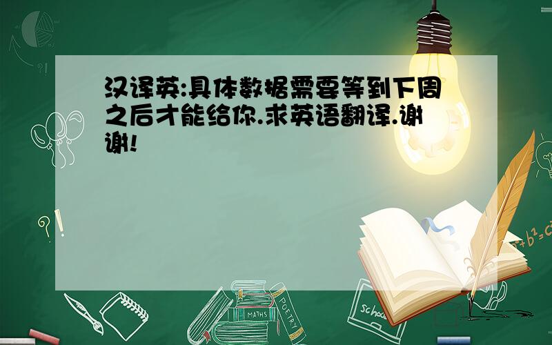 汉译英:具体数据需要等到下周之后才能给你.求英语翻译.谢谢!