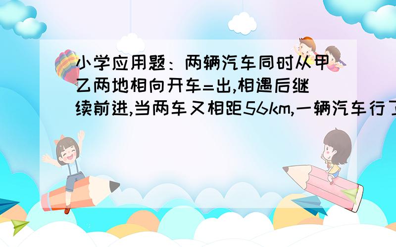 小学应用题：两辆汽车同时从甲乙两地相向开车=出,相遇后继续前进,当两车又相距56km,一辆汽车行了全程的四分之三,另一辆行了全程的五分之三.甲乙两地距离多少千米?