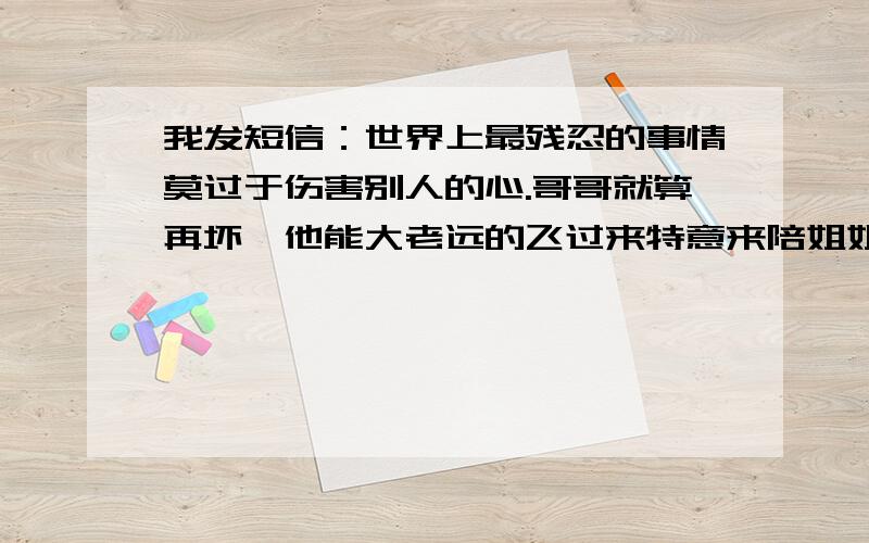 我发短信：世界上最残忍的事情莫过于伤害别人的心.哥哥就算再坏,他能大老远的飞过来特意来陪姐姐.可你却在情人节这天跑了.感情最重要的是以诚相待,而你一直在玩.我不会再和你说话了,