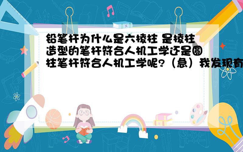 铅笔杆为什么是六棱柱 是棱柱造型的笔杆符合人机工学还是圆柱笔杆符合人机工学呢?（急）我发现有些铅笔是圆杆 有些事六棱柱 还有的是 长方体的这个是为什么 而大多数铅笔都是六棱柱