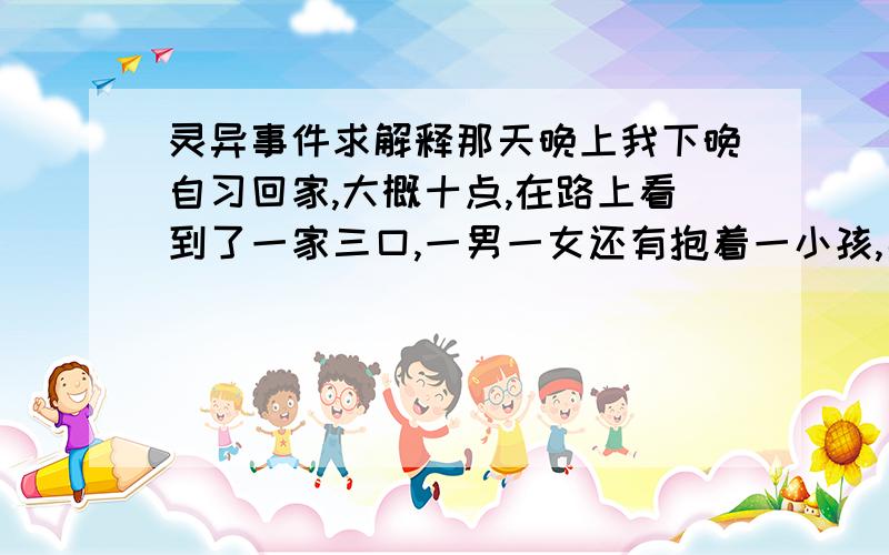 灵异事件求解释那天晚上我下晚自习回家,大概十点,在路上看到了一家三口,一男一女还有抱着一小孩,男的突然拦下了我,问我有没有钱,孩子饿了,想借你点钱买点东西吃,我口袋里正好有两张