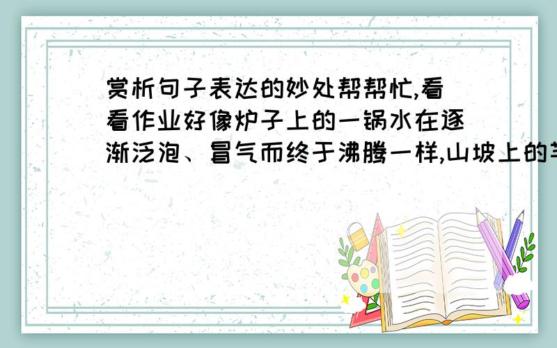 赏析句子表达的妙处帮帮忙,看看作业好像炉子上的一锅水在逐渐泛泡、冒气而终于沸腾一样,山坡上的芊芊细草长成了一片密密的厚发,林带上的淡淡绿烟也凝成了一堵黛色长墙.