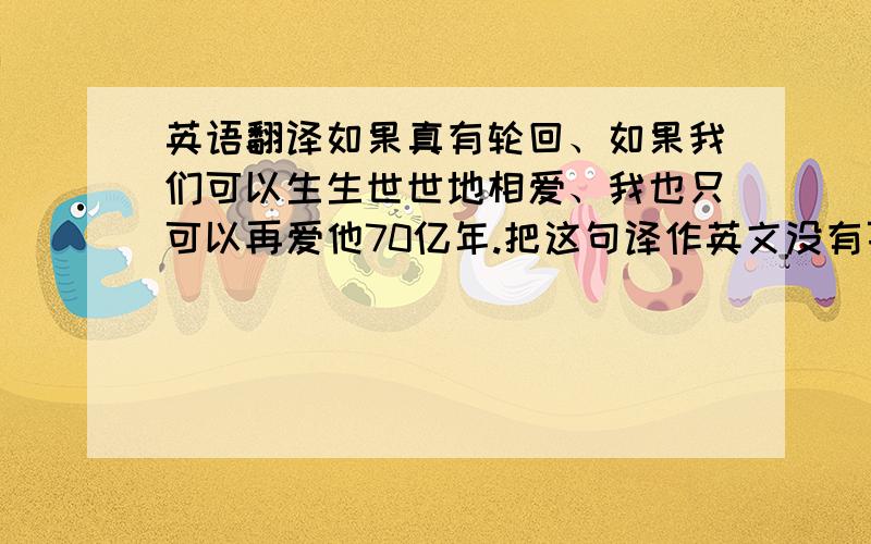 英语翻译如果真有轮回、如果我们可以生生世世地相爱、我也只可以再爱他70亿年.把这句译作英文没有百分之九十肯定、勿进.